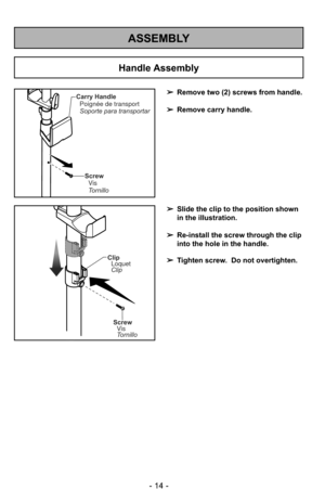 Page 14ASSEMBLY
Carry HandlePoignée de transport
Soporte para transportar
ScrewVis
Tornillo
- 14 -
➢ Remove two (2) screws from handle.
➢ Remove carry handle.
Screw
Vis
Tornillo
ClipLoquet
Clip
➢ Slide the clip to the position shown
in the illustration.
➢ Re-install the screw through the clip
into the hole in the handle.
➢ Tighten screw.  Do not overtighten.
Handle Assembly 