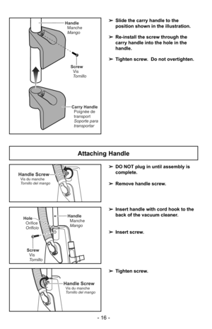Page 16- 16 -
Handle ScrewVis du manche
Tornillo del mango
HandleManche
Mango
Screw Vis
Tornillo
Hole
Orifice
Orificio
Handle ScrewVis du manche
Tornillo del mango
➢ DO NOT plug in until assembly is
complete.
➢ Remove handle screw.
➢ Insert handle with cord hook to the
back of the vacuum cleaner.
➢ Insert screw.
➢ Tighten screw.
Attaching Handle
Screw
Vis
Tornillo
Carry Handle Poignée de
transport
Soporte para
transportar
Handle
Manche
Mango
➢ Slide the carry handle to the
position shown in the illustration.
➢...