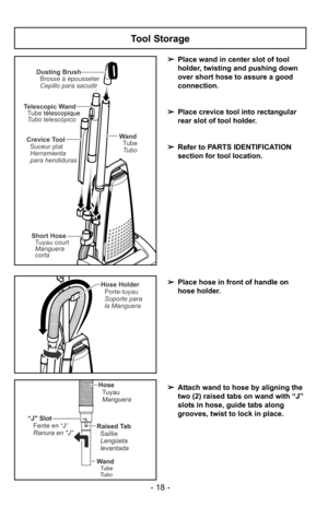 Page 18- 18 -
Tool Storage
➢Place wand in center slot of tool
holder, twisting and pushing down
over short hose to assure a good
connection.
➢ Place crevice tool into rectangular
rear slot of tool holder.
➢ Refer to PARTS IDENTIFICATION
section for tool location.
Dusting Brush
Brosse à épousseter
Cepillo para sacudir
Crevice Tool Suceur plat
Herramienta
para hendiduras
Short Hose
Manguera
corta Tuyau court
WandTube
Tubo
Telescopic Wand
Tubo telescópico Tube télescopique
Hose Holder
Soporte para
la Manguera...