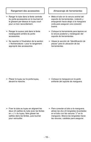 Page 19- 19 -
Almacenaje de herramientasRangement des accessoires
➢Meta el tubo en la ranura central del
soporte de herramientas, rodando y
empujando hacia abajo a la manguera
corta para asegurar una conexión
buena.
➢ Coloque la herramienta para tapices en
la ranura posterior y rectangular del
soporte de herramientas.
➢ Véase la sección de “Identificación de
piezas” para la ubicación de las
herramientas.➢ Ranger le tube dans la fente centrale
du porte-accessoires en le tournant et
le glissant par-dessus le...