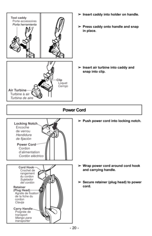 Page 20- 20 -
Power CordCordon
d’alimentation
Cordón eléctrico
Locking NotchEncoche
de verrou
Hendidura
de fijación
Power Cord
➢ Push power cord into locking notch.
➢ Wrap power cord around cord hook
and carrying handle.
➢ Secure retainer (plug head) to power
cord.
➢
Insert caddy into holder on handle.
➢ Press caddy onto handle and snap
in place.
➢ Insert air turbine into caddy and
snap into clip.
Retainer
(Plug Head)
Agrafe de fixation
de la fiche du
cordon
Clavija
Carry Handle
Mango para
transporter Poignée...