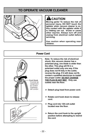 Page 22- 22 -
TO OPERATE VACUUM CLEANER
Power Cord
CAUTION
Moving parts! To reduce the risk of
personal injury, DO NOT touch the
agitator when vacuum cleaner is on.
Any contact with the agitator while it
is rotating can cut,  bruise or cause
other injuries. Always turn off and
unplug from electrical outlet before
servicing.
Use caution when operating near
children.
Cord HookCrochet de
rangement
du cordon
Sujetador
del cordón
Note: To reduce the risk of electrical
shock, this vacuum cleaner has a
polarized plug,...