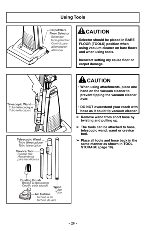 Page 28- 28 -
Using Tools
Telescopic WandTubo telescópico Tube télescopique
Wand
Tube
Tubo
Dusting Brush
Brosse à épousseter
Cepillo para sacudir
Crevice Tool
Suceur plat
Herramienta
para hendiduras
Air Turbine
Turbine à air
Turbina de aire
Telescopic Wand
Tubo telescópico Tube télescopique
➢Remove wand from short hose by
twisting and pulling up.
➢ The tools can be attached to hose,
telescopic wand, wand or crevice
tool.
➢ Place all tools and hose back in the
same manner as shown in TOOL
STORAGE (page 18)....