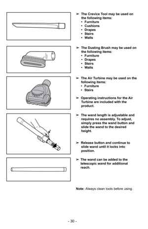 Page 30- 30 -
➢The Crevice Tool may be used on
the following items:
• Furniture
• Cushions
• Drapes
• Stairs
• Walls
➢ The Dusting Brush may be used on
the following items:
• Furniture • Drapes
• Stairs
• Walls
Note:  Always clean tools before using.
➢
The Air Turbine may be used on the
following items:
• Furniture
• Stairs
➢ Operating instructions for the Air
Turbine are included with the
product.
➢ The wand length is adjustable and
requires no assembly. To adjust,
simply press the wand button and
slide the...