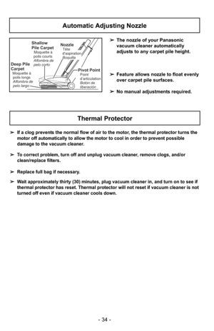 Page 34- 34 -
Automatic Adjusting Nozzle
➢The nozzle of your Panasonic
vacuum cleaner automatically
adjusts to any carpet pile height.
➢ Feature allows nozzle to float evenly
over carpet pile surfaces.
➢ No manual adjustments required.Shallow
Pile Carpet
Moquette à
poils courts
Alfombra de
pelo corto
Deep Pile
Carpet
Moquette à poils longs
Alfombra de
pelo largo
NozzleTête
daspiration
Boquilla
Pivot PointPoint
d’articulation
Botón de
liberación
Thermal Protector
➢ If a clog prevents the normal flow of air to...