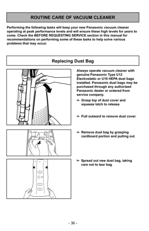 Page 36- 36 -
ROUTINE CARE OF VACUUM CLEANER
Performing the following tasks will keep your new Panasonic vacuum cleaner
operating at peak performance levels and will ensure these high levels f\
or years to
come. Check the BEFORE REQUESTING SERVICE section in this manual for
recommendations on performing some of these tasks to help solve various
problems that may occur.
Replacing Dust Bag
Always operate vacuum cleaner with
genuine Panasonic Type U12
Electrostatic or U10 HEPA dust bags
installed. Panasonic dust...