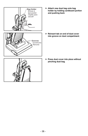Page 38- 38 -
➢Press dust cover into place without
pinching dust bag .
➢Reinsert tab on end of dust cover
into groove on dust compartment .
Grooves
Ouvertures
Ranuras
➢ Attach new dust bag onto bag
holder by holding cardboard portion
and pushing back .Bag Holder
Brosse à
épousseter
Cepillo para
sacudir 