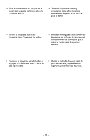 Page 39- 39 -
➢Ruede la cubierta de polvo hasta la
posición cerrada y apriétela en su
lugar sin apretar la bolsa de polvo.
➢
Reinstale la lengüeta en el extremo de
la cubierta de polvo en la ranura en el
compartimento de polvo para que la
cubierta ruede hasta la posición
cerrada.
➢
Teniendo la parte de cartón y
empujando hacia atrás instale la
nueva bolsa de polvo en el soporte
para la bolsa.➢Ramener le couvercle vers le boîtier et
appuyer pour le fermer, sans coincer le
sac à poussière.
➢Insérer la languette...