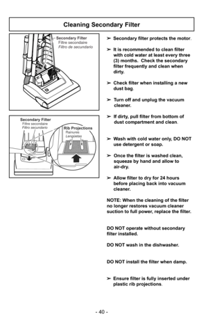 Page 40- 40 -
Secondary FilterFiltre secondaire
Filtro de secundario
Secondary FilterFiltre secondaire
Filtro secundarioRib Projections
Lengüetas Rainures
Cleaning Secondary Filter
➢ Secondary filter protects the motor.
➢ It is recommended to clean filter
with cold water at least every three
(3) months. Check the secondary
filter frequently and clean when
dirty.
➢ Check filter when installing a new
dust bag .
➢ Turn off and unplug the vacuum
cleaner.
➢ If dirty, pull filter from bottom of
dust compartment and...