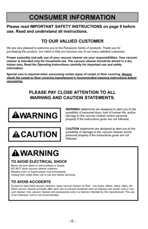 Page 6- 6 -
Please read IMPORTANT SAFETY INSTRUCTIONS on page 9 before
use. Read and understand all instructions.
TO OUR VALUED CUSTOMER
We are very pleased to welcome you to the Panasonic family of products. Thank you for 
purchasing this product. Our intent is that you become one of our many s\
atisfied customers.
Proper assembly and safe use of your vacuum cleaner are your responsibil\
ities. Your vacuum
cleaner is intended only for household use. The vacuum cleaner should be\
 stored in a dry,
indoor area....