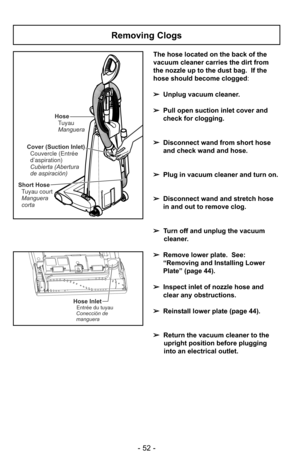 Page 52- 52 -
The hose located on the back of the
vacuum cleaner carries the dirt from
the nozzle up to the dust bag.  If the
hose should become clogged:
➢ Unplug vacuum cleaner.
➢ Pull open suction inlet cover and
check for clogging.
➢ Disconnect wand from short hose
and check wand and hose.
➢ Plug in vacuum cleaner and turn on.
➢ Disconnect wand and stretch hose
in and out to remove clog.
➢ Turn off and unplug the vacuum
cleaner.
➢ Remove lower plate.  See:
“Removing and Installing Lower
Plate” (page 44).
➢...