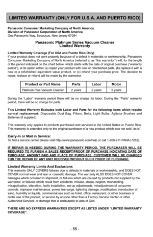 Page 58- 58 -
LIMITED WARRANTY (ONLY FOR U.S.A. AND PUERTO RICO)
Panasonic Consumer Marketing Company of North America,
Division of Panasonic Corporation of North America
One Panasonic Way, Secaucus, New Jersey 07094
Panasonic Platinum Series Vacuum CleanerLimited Warranty
Limited Warranty Coverage (For USA and Puerto Rico Only) 
If your product does not work properly because of a defect in materials \
or workmanship, Panasonic
Consumer Marketing Company of North America (referred to as “the warrantor”) will,...