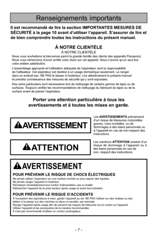 Page 7- 7 -
Porter une attention particulière à tous les
avertissements et à toutes les mises en garde.
AVERTISSEMENT
POUR PRÉVENIR LE RISQUE DE CHOCS ÉLECTRIQUESNe jamais utiliser l’aspirateur sur une surface humide ou pour aspire\
r des liquides.
Ne jamais ranger l’appareil à l’extérieur.
Remplacer immédiatement tout cordon d’alimentation usé ou éraillé.
Débrancher l’appareil de la prise secteur après usage et avant tout entretien.
POUR PRÉVENIR LE RISQUE D’ACCIDENTSÀ l'exception des aspirateurs à main,...