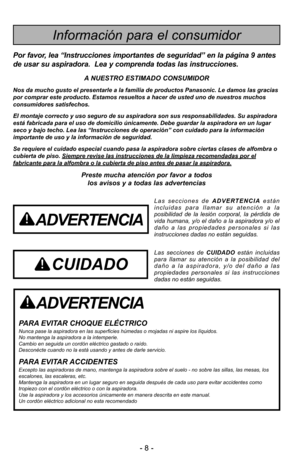 Page 8- 8 -
ADVERTENCIA
PARA EVITAR CHOQUE ELÉCTRICO Nunca pase la aspiradora en las superficies húmedas o mojadas ni aspire los \
líquidos.
No mantenga la aspiradora a la intemperie.
Cambio en seguida un cordón eléctrico gastado o raído.
Desconécte cuando no la está usando y antes de darle servicio.
PARA EVITAR ACCIDENTESExcepto las aspiradoras de mano, mantenga la aspiradora sobre el suelo -\
 no sobre las sillas, las mesas, los
escalones, las escaleras, etc. 
Mantenga la aspiradora en un lugar seguro en...