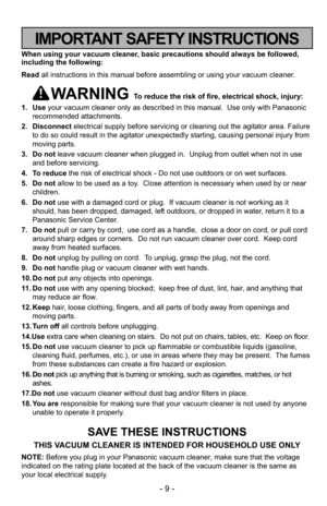 Page 9- 9 -
When using your vacuum cleaner, basic precautions should always be followed,
including the following:
Read all instructions in this manual before assembling or using your vacuum c\
leaner.
WARNING To reduce the risk of fire, electrical shock, injury:
1. Use your vacuum cleaner only as described in this manual.  Use only with Pan\
asonic
recommended attachments.
2. Disconnect electrical supply before servicing or cleaning out the agitator area. Failure
to do so could result in the agitator...