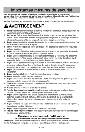 Page 10- 10 -
Importantes mesures de sécurité
Afin de réduire les risques d'incendie, de chocs électriques ou de\
 lésions
corporelles, il est important de suivre des précautions générales lors de l'utilisation
de l'aspirateur, comprenant celles énumérées ci-dessous :
Veuillezlire toutes les instructions de ce manuel avant d'assembler votre aspira\
teur.
AVERTISSEMENT
1. Utiliser l'aspirateur seulement de la manière décrite dans ce manuel. Utili\
ser seulement les
accessoires recommandés par...