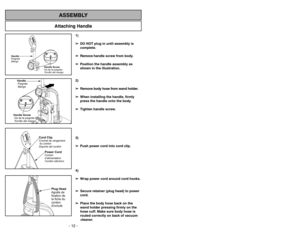 Page 12Attaching Handle
ASSEMBLY
Handle Screw
Vis de la poignée
Tornillo del mango
Handle
Poignée
Mango
Handle
Poignée
MangoHandle Screw
Visdelapoignée
Tornillo del mango
Power CordCordon
d’alimentation
Cordóneléctrico
Cord ClipCrochet de rangement
du cordon
Soporte del cordón
Plug Head
Agrafe de
fixation de
la fiche du
cordon
Enchufe
1)
➢ ➢
DO NOT plug in until assembly is
complete.
➢ ➢
Remove handle screw from body.
➢ ➢
Position the handle assembly as
shown in the illustration.
2)
➢ ➢
Remove body hose from...