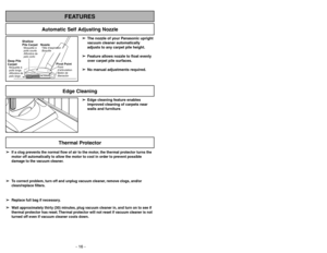 Page 16- 16 -- 33 -
FEATURES
Automatic Self Adjusting Nozzle
➢ ➢
The nozzle of your Panasonic upright
vacuum cleaner automatically
adjusts to any carpet pile height.
➢ ➢
Feature allows nozzle to float evenly
over carpet pile surfaces.
➢ ➢
No manual adjustments required.
Shallow
Pile CarpetMoquetteà
poils courts
Alfombra de
pelo corto
Deep Pile
CarpetMoquetteà
poils longs
Alfombra de
pelo largo
NozzleTête daspiration
Boquilla
Pivot PointPoint
d’articulation
Botónde
liberación
➢ ➢
Edge cleaning feature enables...
