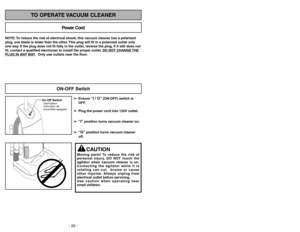 Page 20- 20 -
- 29 -
NOTE: To reduce the risk of electrical shock, this vacuum cleaner has a polarized
plug, one blade is wider than the other. This plug will fit in a polarized outlet only
one way. If the plug does not fit fully in the outlet, reverse the plug. If it still does not
fit, contact a qualified electrician to install the proper outlet. DO NO
T CHANGE 
THE
PLUG IN ANY 
WAY. Only use outlets near the floor.
Power Cord
TO OPERATE VACUUM CLEANER
On-Off SwitchInterrupteur
Interruptor de...