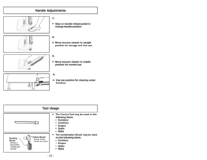 Page 22- 22 -
Tool Usage
Fabric BrushBrosseàtissu
Cepillo para telas
Dusting
BrushCepillo para
sacudir Brosseà
épousseter
➢ ➢
The Crevice Tool may be used on the
following items:
 Furniture
 Cushions
 Drapes
 Stairs
 Walls
➢ ➢
The Combination Brush may be used
on the following items:
 Furniture
 Drapes
 Stairs
 Walls1)
➢ ➢
Step on handle release pedal to
change handle position.4)
➢ ➢
Use low position for cleaning under
furniture.3)
➢ ➢
Move vacuum cleaner to middle
position for normal use.2)
➢ ➢
Move...