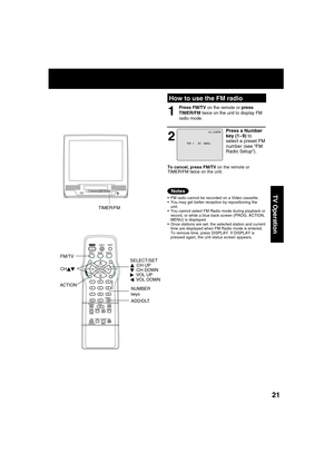 Page 212121
TV Operation  FM radio cannot be recorded on a Video cassette.
  You may get better reception by repositioning the 
unit.
  You cannot select FM Radio mode during playback or 
record, or while a blue back screen (PROG, ACTION, 
MENU) is displayed.
  Once stations are set, the selected station and current 
time are displayed when FM Radio mode is entered. 
To remove time, press DISPLAY. If DISPLAY is 
pressed again, the unit status screen appears.
How to use the FM radio
FM  1     87.  5MHz
1 2 :...