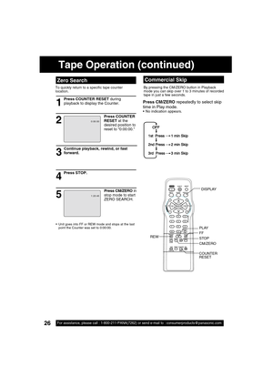 Page 2626For assistance, please call : 1-800-211-PANA(7262) or send e-mail to : consumerproducts@panasonic.com26For assistance, please call : 1-800-211-PANA(7262) or send e-mail to : consumerproducts@panasonic.com
  Zero Search
To quickly return to a speci c tape counter 
location. 
1
2
Press STOP.
4
53
Continue playback, rewind, or fast 
forward.
Press COUNTER 
RESET at the 
desired position to 
reset to “0:00:00.”
  Unit goes into FF or REW mode and stops at the last 
point the Counter was set to 0:00:00....