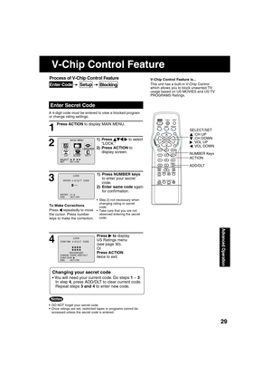 Page 292929
Advanced Operation
Press ACTION to display MAIN MENU.
 
Enter Secret Code
V-Chip Control Feature is...
This unit has a built-in V-Chip Control 
which allows you to block unwanted TV 
usage based on US MOVIES and US TV 
PROGRAMS Ratings.
A 4-digit code must be entered to view a blocked program 
or change rating settings.
1
  DO NOT forget your secret code.
  Once ratings are set, restricted tapes or programs cannot be 
accessed unless the secret code is entered.
Changing your secret code
 You will...