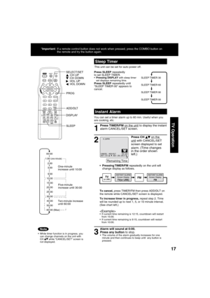 Page 171717
TV Operation
Press CH     on the unit with CANCEL/SET 
screen displayed to set 
alarm. 
(Time changes 
in the order shown 
left.)  
Press SLEEP repeatedly 
to set SLEEP TIMER. 
 Pressing DISPLAY with sleep timer 
set displays remaining time.
Press SLEEP repeatedly until 
“SLEEP TIMER 00” appears to 
cancel. 
 
Sleep Timer
This unit can be set for auto power off.
SLEEP TIMER 30
SLEEP TIMER 60
SLEEP TIMER 90
SLEEP TIMER 00
  Instant Alarm
You can set a timer alarm up to 60 min. Useful when you 
are...