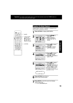 Page 191919
TV Operation
5
1) Press     to select 
CC ON MUTE.
2) Press   repeatedly to 
select desired  mode.
  Each press of    will change 
the display as shown left. 
  The caption may be broadcast 
over CAP C1 or C2.
1
2
4
6 3
7
Press ACTION three times to 
return to the normal screen.
NOCAP C1
CAP C2
SELECT :                  SET : END       : ACT I ON   
M A I N  MENU
EX I TCLOCKC H
LANGUAGE
SET          : ACT I ON SELECT  :                              
LOCKT V
  Caption On Mute Feature
Closed Caption...