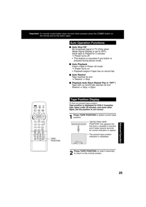 Page 252525
Advanced Operation
  Auto Operation Functions
 
Tape Position Display
Press TAPE POSITION to detect current tape 
position.
1
DETECT I NG  TAPE  POS I T I ON
2
■  Auto Shut Off      No broadcast signal in TV (Only when 
Weak Signal Display is set to OFF), 
blank tape is Played for 5 minutes 
➞ Power turns off 
        This feature is canceled if any button is 
pressed during above mode. 
■ Auto Playback
     Insert a tape in Power off mode 
➞ Power turns on  
        Playback begins if tape has no...