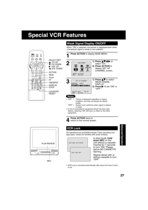 Page 272727
Advanced Operation
1) Press     to select 
WEAK SIGNAL 
DISPLAY .
2) Press 
   to set “ON” or 
“OFF.”
1) Press       
 to 
select “CH.”
2) Press ACTION to 
display SET UP 
CHANNEL screen.
When “ON” is selected, the picture is displayed even when 
a broadcast signal is weak or non-existent.
ANTENNA  :   CABLE
AUTO   SETWEAK  S I GNAL   D I SPLAY : OFF
           SET  UP  CHANNEL 
SELECT :                  SET : END       : ACT I ON   
M A I N  MENU
CLOCKC H
SET          : ACT I ON  SELECT  :...