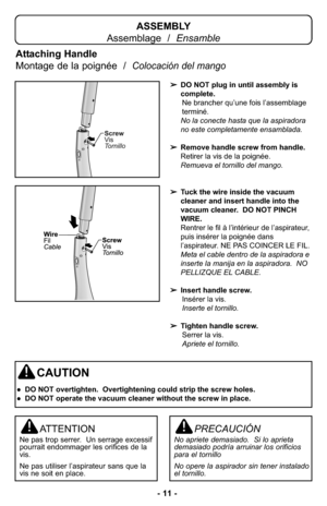 Page 11- 11 -
Attaching Handle
Montage de la poignée  /  
Colocación del mango
ATTENTION
Ne pas trop serrer.  Un serrage excessif
pourrait endommager les orifices de la
vis.
Ne pas utiliser l’aspirateur sans que la
vis ne soit en place.
PRECAUCIÓN
No apriete demasiado.  Si lo aprieta
demasiado podría arruinar los orificios
para el tornillo
No opere la aspirador sin tener instalado
el tornillo.
ASSEMBLY
Assemblage  /  Ensamble
CAUTION
● DO NOT overtighten.  Overtightening could strip the screw holes.
● DO NOT...