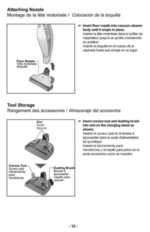 Page 12- 12 -
Tool Storage
Rangement des accessoires / 
Almacenaje del accesorios
➢Insert crevice tool and dusting brush
into slot on the charging stand as
shown.
Ins
érer le suceur plat et la brosse à
épousseter dans le socle d'alimentation
tel qu’indiqu
é.
Inserte la herramienta para 
hendiduras y el cepillo para polvo en el
porta accesorios como se muestra.
Attaching Nozzle
Montage de la tête motorisée /  
Colocación de la boquilla
➢Insert floor nozzle into vacuum cleaner
body until it snaps in place....