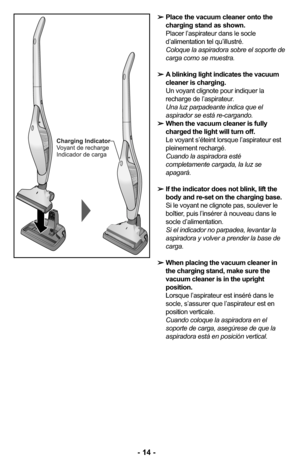 Page 14➢Place the vacuum cleaner onto the
charging stand as shown.
Placer l’aspirateur dans le socle
d’alimentation tel qu’illustré.
Coloque la aspiradora sobre el soporte de
carga como se muestra. 
➢A blinking light indicates the vacuum
cleaner is charging.
Un voyant clignote pour indiquer la
recharge de l’aspirateur.
Una luz parpadeante indica que el
aspirador se está re-cargando. 
➢When the vacuum cleaner is fully
charged the light will turn off.
Le voyant s’éteint lorsque l’aspirateur est
pleinement...