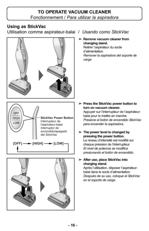 Page 16TO OPERATE VACUUM CLEANER
Fonctionnement / Para utilizar la aspiradora
Using as StickVac  
Utilisation comme aspirateur-balai  /  Usando como StickVac 
➢Remove vacuum cleaner from
changing stand.
Retirer l’aspirateur du socle
d’alimentation.
Remover la aspiradora del soporte de
carga
➢Press the StickVac power button to
turn on vacuum cleaner.
Appuyer sur l’interrupteur de l’aspirateur-
balai pour le mettre en marche.
Presione el botón de encendido StickVac
para encender la aspiradora. 
➢The power level...