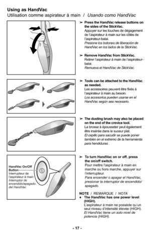 Page 17Using as HandVac  
Utilisation comme aspirateur à main  /  Usando como HandVac 
➢Press the HandVac release buttons on
the sides of the StickVac.
Appuyer sur les touches de dégagement
de l’aspirateur à main sur les côtés de
l’aspirateur-balai.
Presione los botones de liberación de
HandVac en los lados de la StickVac. 
➢Remove HandVac from StickVac.
Retirer l’aspirateur à main de l’aspirateur-
balai.
Remueva el HandVac de StickVac. 
➢Tools can be attached to the HandVac
as needed.
Les accessoires peuvent...