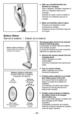 Page 18➢After use, reinstall HandVac into
StickVac for charging.
Après l’utilisation, réinstaller l’aspirateur à
main sur l’aspirateur-balai pour le
recharger.
Después de usarlo, vuelva a instalar el
HandVac en el StickVac para ser re-
cargada. 
➢Make sure HandVac clicks in place.
S’assurer que l’aspirateur à main
s’enclenche en position.
Asegúrese de que el HandVac haga clic
en el lugar. 
Remaining battery level can be checked
using the following steps.
Il est possible de vérifier l’état de la batterie
de la...