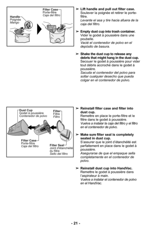 Page 21➢Reinstall filter case and filter into
dust cup.
Remettre en place le porte-filtre et le
filtre dans le godet à poussière.
Vuelva a instalar la caja del filtro y el filtro
en el contenedor de polvo.
➢Make sure filter seal is completely
seated in dust cup.
S’assurer que le joint d’étanchéité est
parfaitement en place dans le godet à
poussière.
Asegurarse de que el empaque sella
completamente en el contenedor de
polvo.
➢Reinstall dust cup into HandVac.
Remettre le godet à poussière dans
l’aspirateur à...