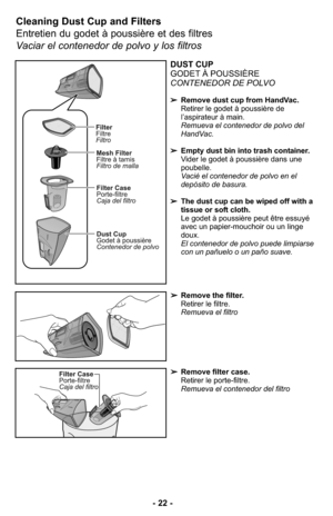 Page 22➢Remove the filter.
Retirer le filtre.
Remueva el filtro
Cleaning Dust Cup and Filters  
Entretien du godet à poussière et des filtres
Vaciar el contenedor de polvo y los filtros
DUST CUP
GODET À POUSSIÈRE
CONTENEDOR DE POLVO
➢Remove dust cup from HandVac.
Retirer le godet à poussière de
l’aspirateur à main.
Remueva el contenedor de polvo del
HandVac. 
➢Empty dust bin into trash container.
Vider le godet à poussière dans une
poubelle.
Vacié el contenedor de polvo en el
depósito de basura. 
➢The dust cup...