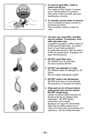 Page 23➢The dust cup, mesh filter, and filter
may be washed.  If necessary, rinse
with cold water only.
Le godet à poussière, le filtre à tamis et
le filtre peuvent être lavés.  Au besoin,
rincer à l'eau froide seulement.
El contenedor de polvo, filtro de malla, y
el filtro se pueden lavar.  Enjuague con
agua fría únicamente.
➢DO NOT wash filter case.
NE JAMAIS laver le porte-filtre.
No lave el soporte del filtro 
➢DO NOT use detergent or soap.
NE JAMAIS utiliser de détergent ou de
savon.
NO use ningún...