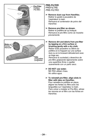 Page 24PRE-FILTER
PRÉFILTRE
PRE-FILTRO
➢Remove dust cup from HandVac.
Retirer le godet à poussière de
l’aspirateur à main.
Remueva el contenedor de polvo del
HandVac
➢Remove pre-filter as shown.
Retirer le préfiltre tel qu’indiqué.
Remueva el pre-filtro como se muestra
previamente. 
➢
Remove dirt and debris from pre-filter
by tapping on a firm surface or
brushing gently with a dry cloth.
Retirer toute poussière ou débris du
préfiltre en le frappant sur une surface
dure ou en le brossant délicatement avec
un...