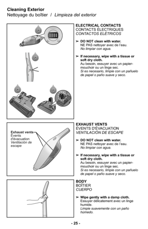 Page 25EXHAUST VENTS
ÉVENTS D'ÉVACUATION
VENTILACIÓN DE ESCAPE 
➢DO NOT clean with water.
NE PAS nettoyer avec de l’eau.
No limpiar con agua. 
➢If necessary, wipe with a tissue or
soft dry cloth.
Au besoin, essuyer avec un papier-
mouchoir ou un linge sec.
Si es necesario, limpie con un pañuelo
de papel o paño suave y seco.
BODY
BOÎTIER
CUERPO
➢Wipe gently with a damp cloth.
Essuyer délicatement avec un linge
humide.
Limpie suavemente con un paño
húmedo. 
Cleaning Exterior 
Nettoyage du boîtier  /  Limpieza...