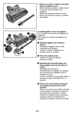 Page 27➢Remove any dirt or debris in the belt
path and agitator areas.
Retirer toute poussière ou débris autour
du chemin de la courroie ou de
l’agitateur.
Retire todo indicio de basura o sucie
dad en la zona de la correa y la unidad
del agitador.
To install agitator cover and agitator: 
Pour installer le couvercle de l’agitateur et
l’agitateur :
Para instalar la cubierta del agitador y el
agitador: 
➊Reinstall agitator into nozzle as
shown.
Réinstaller l'agitateur dans la tête
motorisée tel...