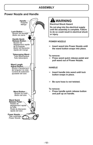 Page 12- 12 -POWER NOZZLE
➢Insert wand into Power Nozzle until
the wand button snaps into place.
To remove:  
➢Press wand quick release pedal and
pull wand out of Power Nozzle.
HANDLE
➢Insert handle into wand until lock
button snaps in place. 
➢Be sure hose is not twisted.
To remove: 
➢Press handle quick release button
and pull up on handle. 
Wand Length
Adjust Button
Bouton dajustement
de longueur du tube
Control de extensión
ajustable del tuboTelescoping Wand
Tube télescopique
Tubo telescópico Lock Button...