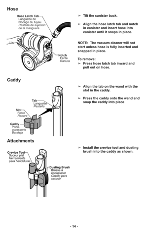 Page 14- 14 -➢Tilt the canister back.
➢Align the hose latch tab and notch
in canister and insert hose into
canister until it snaps in place.
NOTE:  The vacuum cleaner will not
start unless hose is fully inserted and
snapped in place.
To remove: 
➢Press hose latch tab inward and
pull out on hose.
➢Align the tab on the wand with the
slot in the caddy.
➢Press the caddy onto the wand and
snap the caddy into place
Hose Latch Tab
Languette de
blocage du tuyau
Pestaña de sujeción
de la manguera
Notch
Fente
Ranura
Ta...