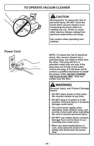 Page 16- 16 -
TO OPERATE VACUUM CLEANER
CAUTION
Moving parts! To reduce the risk of
personal injury, DO NOT touch the
brush when vacuum cleaner is on.
Contacting the brush while it is
rotating can cut,  bruise or cause
other injuries. Always unplug from
electrical outlet before servicing.
Use caution when operating near
children.
Power Cord
NOTE: To reduce the risk of electrical
shock, this vacuum cleaner has a
polarized plug, one blade is wider than
the other. This plug will fit in a
polarized outlet only one...
