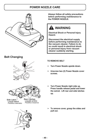 Page 40- 40 -
TO REMOVE BELT
➢Turn Power Nozzle upside down.
➢Unscrew two (2) Power Nozzle cover
screws.
➢Turn Power Nozzle right side up.
Press handle release pedal and lower
the swivel.  Lift rear and side latches
up. 
➢To remove cover, grasp the sides and
pull out.
Belt Changing
Side Latch
Pestillos laterales Loquet latéralRear Latches
Pestillos traseros Loquets arrière
Always follow all safety precautions
before performing maintenance to
the POWER NOZZLE.
POWER NOZZLE CARE
WARNING
Electrical Shock or...