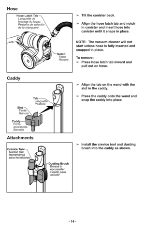 Page 14- 14 -➢Tilt the canister back.
➢Align the hose latch tab and notch
in canister and insert hose into
canister until it snaps in place.
NOTE:  The vacuum cleaner will not
start unless hose is fully inserted and
snapped in place.
To remove: 
➢Press hose latch tab inward and
pull out on hose.
➢Align the tab on the wand with the
slot in the caddy.
➢Press the caddy onto the wand and
snap the caddy into place
Hose Latch Tab
Languette de
blocage du tuyau
Pestaña de sujeción
de la manguera
Notch
Fente
Ranura
Ta...
