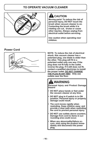 Page 16- 16 -
TO OPERATE VACUUM CLEANER
CAUTION
Moving parts! To reduce the risk of
personal injury, DO NOT touch the
brush when vacuum cleaner is on.
Contacting the brush while it is
rotating can cut,  bruise or cause
other injuries. Always unplug from
electrical outlet before servicing.
Use caution when operating near
children.
Power Cord
NOTE: To reduce the risk of electrical
shock, this vacuum cleaner has a
polarized plug, one blade is wider than
the other. This plug will fit in a
polarized outlet only one...