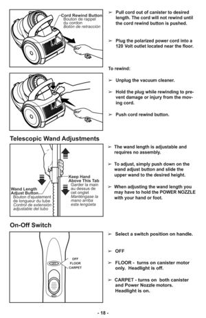 Page 18- 18 -➢
Pull cord out of canister to desired
length. The cord will not rewind until
the cord rewind button is pushed.
➢Plug the polarized power cord into a
120 Volt outlet located near the floor.
To rewind: 
➢Unplug the vacuum cleaner. 
➢Hold the plug while rewinding to pre-
vent damage or injury from the mov-
ing cord. 
➢Push cord rewind button.
Cord Rewind Button
Bouton de rappel
du cordon
Botón de retracción
➢  The wand length is adjustable and
requires no assembly. 
➢  To adjust, simply push down on...